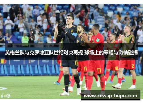 英格兰队与克罗地亚队世纪对决再现 球场上的荣耀与激情碰撞