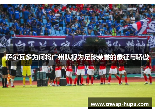 萨尔瓦多为何将广州队视为足球荣誉的象征与骄傲