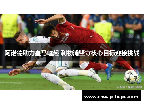 阿诺德助力皇马崛起 利物浦坚守核心目标迎接挑战