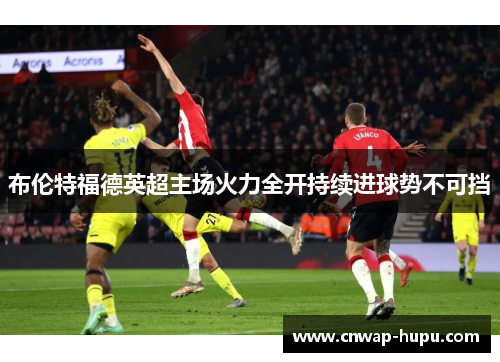 布伦特福德英超主场火力全开持续进球势不可挡