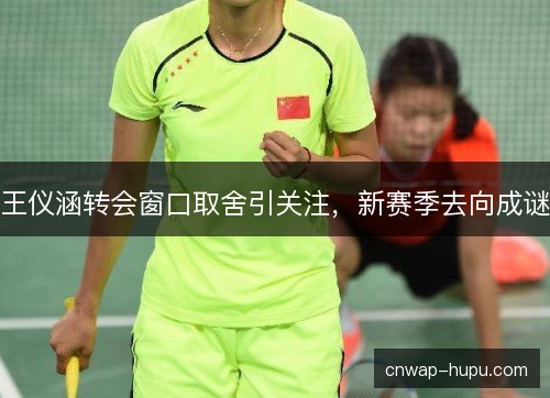 王仪涵转会窗口取舍引关注，新赛季去向成谜